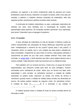 professor, em especial, o do ensino fundamental, pode em parceria com outros
professores e pais de alunos, realizarem um projeto na escola, onde o foco seja, por
exemplo, o pedreiro, e trabalhar diversos conteúdos da matemática, além dos
aspectos sociais, econômicos e políticos envoltos neste contexto.

      A construção de modelos matemáticos, ou seja, a abstração matemática tão
cobrada, por certo, seria facilitada com a visualização de modelos reais
apresentados pelos pedreiros. Os conteúdos também ganhariam novo significado,
pois seriam “traduzidos” para a linguagem do pedreiro.


2.2.2 – O Lavrador

      A clara utilização da matemática na vida do lavrador é histórica e pode ser
melhor compreendida nas colocações de Araújo (2005),que argumenta que para
fazer “medições(qual o tamanho do seu quarto? quanto pesa o seu prato?), é
necessário utilizar um padrão, isto é, uma unidade que seja aceita e adotada por
toda a sociedade”. Imaginemos se, para medir um terreno, cada pessoa utilizasse o
comprimento do palmo de sua mão como unidade artificial? Para evitar essa
confusão, no antigo Egito, o faraó decretou que todo o povo egípcio deveria usar a
mesma unidade. Todos deveriam medir seus terrenos com a unidade do faraó.

      Para trabalhar com os números da terra, o faraó criou um grupo de homens
especializados, que utilizavam cordas para fazer as suas contagens. Ficaram
conhecidos como “estiradores de corda”. Assim que um terreno era dado como
propriedade a certo lavrador, os estiradores tomavam a unidade de medida
assinalada na própria corda, esticavam as cordas nos limites do terreno e
verificavam quantas vezes a unidade de medida estava contida nas dimensões do
terreno. Na prática podiam resolver do seguinte modo: Os estiradores tinham:
A unidade do faraó: A___________B. E a dimensão a ser medida: R
                               S.

      E mediam quantas vezes a unidade do faraó se achava contidas dentro da
dimensão a medir:




                                                                                 35
 