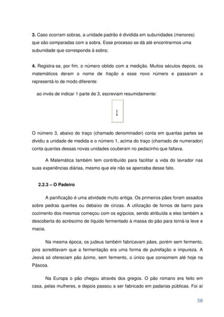 3. Caso ocorram sobras, a unidade padrão é dividida em subunidades (menores)
que são comparadas com a sobra. Esse processo se dá até encontrarmos uma
subunidade que corresponda à sobra;


4. Registra-se, por fim, o número obtido com a medição. Muitos séculos depois, os
matemáticos deram o nome de fração a esse novo número e passaram a
representá-lo de modo diferente:

  ao invés de indicar 1 parte de 3, escreviam resumidamente:




O número 3, abaixo do traço (chamado denominador) conta em quantas partes se
dividiu a unidade de medida e o número 1, acima do traço (chamado de numerador)
conta quantas dessas novas unidades couberam no pedacinho que faltava.

      A Matemática também tem contribuído para facilitar a vida do lavrador nas
suas experiências diárias, mesmo que ele não se aperceba desse fato.


   2.2.3 – O Padeiro

      A panificação é uma atividade muito antiga. Os primeiros pães foram assados
sobre pedras quentes ou debaixo de cinzas. A utilização de fornos de barro para
cozimento dos mesmos começou com os egípcios, sendo atribuída a eles também a
descoberta do acréscimo de líquido fermentado à massa do pão para torná-la leve e
macia.

      Na mesma época, os judeus também fabricavam pães, porém sem fermento,
pois acreditavam que a fermentação era uma forma de putrefação e impureza. A
Jeová só ofereciam pão ázimo, sem fermento, o único que consomem até hoje na
Páscoa.

      Na Europa o pão chegou através dos gregos. O pão romano era feito em
casa, pelas mulheres, e depois passou a ser fabricado em padarias públicas. Foi aí


                                                                               38
 