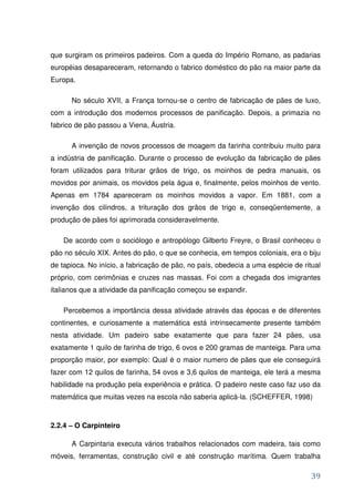 que surgiram os primeiros padeiros. Com a queda do Império Romano, as padarias
européias desapareceram, retornando o fabrico doméstico do pão na maior parte da
Europa.

      No século XVII, a França tornou-se o centro de fabricação de pães de luxo,
com a introdução dos modernos processos de panificação. Depois, a primazia no
fabrico de pão passou a Viena, Áustria.

      A invenção de novos processos de moagem da farinha contribuiu muito para
a indústria de panificação. Durante o processo de evolução da fabricação de pães
foram utilizados para triturar grãos de trigo, os moinhos de pedra manuais, os
movidos por animais, os movidos pela água e, finalmente, pelos moinhos de vento.
Apenas em 1784 apareceram os moinhos movidos a vapor. Em 1881, com a
invenção dos cilindros, a trituração dos grãos de trigo e, conseqüentemente, a
produção de pães foi aprimorada consideravelmente.

    De acordo com o sociólogo e antropólogo Gilberto Freyre, o Brasil conheceu o
pão no século XIX. Antes do pão, o que se conhecia, em tempos coloniais, era o biju
de tapioca. No início, a fabricação de pão, no país, obedecia a uma espécie de ritual
próprio, com cerimônias e cruzes nas massas. Foi com a chegada dos imigrantes
italianos que a atividade da panificação começou se expandir.

    Percebemos a importância dessa atividade através das épocas e de diferentes
continentes, e curiosamente a matemática está intrinsecamente presente também
nesta atividade. Um padeiro sabe exatamente que para fazer 24 pães, usa
exatamente 1 quilo de farinha de trigo, 6 ovos e 200 gramas de manteiga. Para uma
proporção maior, por exemplo: Qual é o maior numero de pães que ele conseguirá
fazer com 12 quilos de farinha, 54 ovos e 3,6 quilos de manteiga, ele terá a mesma
habilidade na produção pela experiência e prática. O padeiro neste caso faz uso da
matemática que muitas vezes na escola não saberia aplicá-la. (SCHEFFER, 1998)



2.2.4 – O Carpinteiro

      A Carpintaria executa vários trabalhos relacionados com madeira, tais como
móveis, ferramentas, construção civil e até construção marítima. Quem trabalha

                                                                                  39
 
