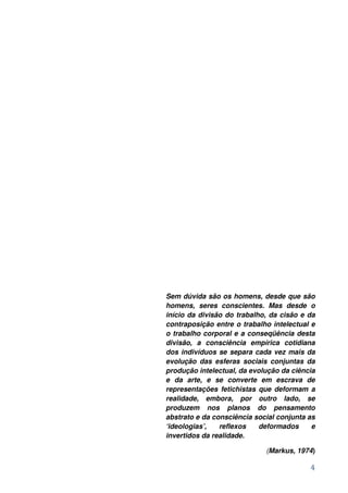 Sem dúvida são os homens, desde que são
homens, seres conscientes. Mas desde o
início da divisão do trabalho, da cisão e da
contraposição entre o trabalho intelectual e
o trabalho corporal e a conseqüência desta
divisão, a consciência empírica cotidiana
dos indivíduos se separa cada vez mais da
evolução das esferas sociais conjuntas da
produção intelectual, da evolução da ciência
e da arte, e se converte em escrava de
representações fetichistas que deformam a
realidade, embora, por outro lado, se
produzem nos planos do pensamento
abstrato e da consciência social conjunta as
‘ideologias’,   reflexos    deformados     e
invertidos da realidade.

                             (Markus, 1974)

                                          4
 