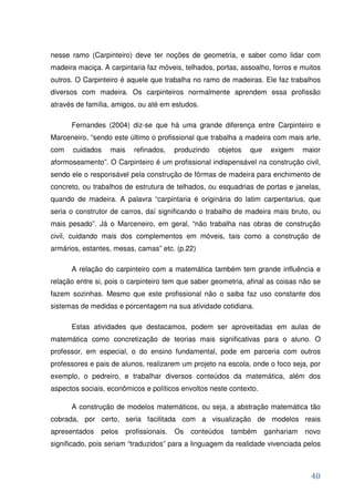nesse ramo (Carpinteiro) deve ter noções de geometria, e saber como lidar com
madeira maciça. A carpintaria faz móveis, telhados, portas, assoalho, forros e muitos
outros. O Carpinteiro é aquele que trabalha no ramo de madeiras. Ele faz trabalhos
diversos com madeira. Os carpinteiros normalmente aprendem essa profissão
através de família, amigos, ou até em estudos.

      Fernandes (2004) diz-se que há uma grande diferença entre Carpinteiro e
Marceneiro, “sendo este último o profissional que trabalha a madeira com mais arte,
com    cuidados   mais     refinados,     produzindo   objetos   que    exigem     maior
aformoseamento”. O Carpinteiro é um profissional indispensável na construção civil,
sendo ele o responsável pela construção de fôrmas de madeira para enchimento de
concreto, ou trabalhos de estrutura de telhados, ou esquadrias de portas e janelas,
quando de madeira. A palavra “carpintaria é originária do latim carpentarius, que
seria o construtor de carros, daí significando o trabalho de madeira mais bruto, ou
mais pesado”. Já o Marceneiro, em geral, “não trabalha nas obras de construção
civil, cuidando mais dos complementos em móveis, tais como a construção de
armários, estantes, mesas, camas” etc. (p.22)

      A relação do carpinteiro com a matemática também tem grande influência e
relação entre si, pois o carpinteiro tem que saber geometria, afinal as coisas não se
fazem sozinhas. Mesmo que este profissional não o saiba faz uso constante dos
sistemas de medidas e porcentagem na sua atividade cotidiana.

      Estas atividades que destacamos, podem ser aproveitadas em aulas de
matemática como concretização de teorias mais significativas para o aluno. O
professor, em especial, o do ensino fundamental, pode em parceria com outros
professores e pais de alunos, realizarem um projeto na escola, onde o foco seja, por
exemplo, o pedreiro, e trabalhar diversos conteúdos da matemática, além dos
aspectos sociais, econômicos e políticos envoltos neste contexto.

      A construção de modelos matemáticos, ou seja, a abstração matemática tão
cobrada, por certo, seria facilitada com a visualização de modelos reais
apresentados   pelos     profissionais.   Os   conteúdos   também      ganhariam   novo
significado, pois seriam “traduzidos” para a linguagem da realidade vivenciada pelos



                                                                                     40
 