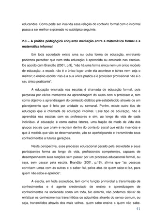 educandos. Como pode ser inserida essa relação do contexto formal com o informal
passa a ser melhor explanado no subtópico seguinte.


2.3 – A prática pedagógica enquanto mediação entre a matemática formal e a
matemática informal

      Em toda sociedade existe uma ou outra forma de educação, entretanto
podemos perceber que nem toda educação é aprendida ou ensinada nas escolas.
De acordo com Brandão (2001, p.9), “não há uma forma única nem um único modelo
de educação; a escola não é o único lugar onde ela acontece e talvez nem seja o
melhor; o ensino escolar não é a sua única prática e o professor profissional não é o
seu único praticante”.

      A educação ensinada nas escolas é chamada de educação formal, pois
perpassa por vários momentos de aprendizagem do aluno com o professor e, tem
como objetivo a aprendizagem do conteúdo didático pré-estabelecido através de um
planejamento que é feito por unidade ou semanal. Porém, existe outro tipo de
educação que é chamada de educação informal. Esse tipo de educação, não é
aprendida nas escolas com os professores e sim, ao longo da vida de cada
indivíduo. A educação é como outros fatores, uma fração do modo de vida dos
grupos sociais que criam e recriam dentro do contexto social que estão inseridos e
que à medida que vão se desenvolvendo, vão se aperfeiçoando e transmitindo seus
conhecimentos a futuras gerações.

      Nesta perspectiva, esse processo educacional gerado pela sociedade e seus
participantes forma ao longo da vida, profissionais competentes, capazes de
desempenharem suas funções sem passar por um processo educacional formal, ou
seja, sem passar pela escola. Brandão (2001, p.18), afirma que “as pessoas
convivem umas com as outras e o saber flui, pelos atos de quem sabe-e-faz, para
quem não-sabe-e-aprende”.

      A escola, em toda sociedade, tem como função primordial a transmissão de
conhecimentos    e   é   agente   credenciado   de    ensino   e   aprendizagem   de
conhecimentos na sociedade como um todo. No entanto, não podemos deixar de
enfatizar os conhecimentos transmitidos ou adquiridos através do senso comum, ou
seja, transmitidos através dos mais velhos, quem sabe ensina a quem não sabe.
                                                                                  41
 