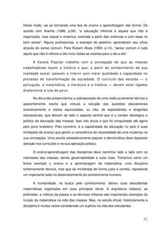 Deste modo, vai se formando uma teia de ensino e aprendizagem não formal. De
acordo com Aranha (1996, p.56), “a educação informal é aquela que não é
organizada, mas casual e empírica, exercida a partir das vivências e com base no
bom senso”. Alguns profissionais, a exemplo do pedreiro, aprenderam seu ofício
através do senso comum. Para Rubem Alves (1993, p.14), “senso comum é tudo
aquilo que não é ciência e isto inclui todas as receitas para o dia a dia”.

      A Escola Popular trabalha com a concepção de que as massas
trabalhadoras fazem a história e que, a partir do conhecimento de sua
realidade social, passam a intervir com maior qualidade e capacidade no
processo de transformação da sociedade. O currículo das escolas — o
português, a matemática, a literatura e a história — devem estar ligados
diretamente à luta do povo.

      No dia-a-dia presenciamos a sobreposição de uma visão puramente técnica e
aparentemente neutra que vincula a solução das questões educacionais
exclusivamente a visões equivocadas, ou não, de especialistas e dirigentes
educacionais, que deixam de lado o aspecto central que é o caráter ideológico e
político da educação das massas. Isso não anula o que foi conquistado até agora
pelo povo brasileiro. Pelo contrário, é a capilaridade da educação no país e suas
limitações de avanço que geram a consciência da necessidade de uma mudança na
sua concepção. Uma escola verdadeiramente popular e democrática deve depositar
atenção nos currículos e na sua aplicação prática.

      O ensino/aprendizagem das disciplinas deve caminhar lado a lado com os
interesses das massas, dando governabilidade a suas lutas. Tomemos como um
breve exemplo o ensino e a aprendizagem da matemática, uma disciplina
extremamente técnica, mas que se ministrada de forma justa e correta, representa
um importante salto no desenvolvimento do conhecimento humano.

      A humanidade, na busca pelo conhecimento, deixou suas descobertas
matemáticas registradas em suas principais obras. A arquitetura clássica, as
pirâmides, a métrica da poesia e as técnicas militares são importantes exemplos da
função da matemática na vida das massas. Mas, na escola oficial, historicamente a
disciplina é muitas vezes considerada um suplício na vida dos estudantes.



                                                                               42
 