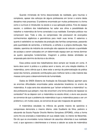 Quando ministrada de forma desconectada da realidade, gera traumas e
complexos, apesar dos esforços de alguns professores em tornar o ensino desta
disciplina mais prazerosa. O problema encontrado por muitos professores é a forma
como o currículo é introduzido na escola e a sua aplicação prática. Fora do espaço
escolar, o cotidiano dos trabalhadores faz saltar aos olhos a possibilidade de
trabalhar a matemática de forma conectada à sua realidade. Exemplos práticos nos
comprovam isso. Toda a vida, os camponeses não precisaram de avançados
conhecimentos algébricos e geométricos para medir suas terras. E sabemos o
quanto é satisfatório os resultados da produção das famílias camponesas, passando
pela quantidade de sementes, o fertilizante, a colheita e a própria distribuição. Nas
cidades, operários da indústria da construção são capazes de calcular a quantidade
de azulejos a serem colocados em um determinado espaço sem ao menos dominar
as quatro operações fundamentais. Imaginem a prática destas atividades se
amparada pelo domínio da técnica e da ciência.

      Essa prática social dos trabalhadores deve sempre ser levada em conta. A
teoria deve servir à prática e a prática servir a teoria, em uma relação dialética. A
matemática, como ciência que é, deve estar a serviço da potencialização da prática
social dos homens, prestando contribuições para melhorar tanto a vida material das
massas como para o desenvolvimento da humanidade.

      Dados do SAEB (Sistema de Avaliação da Educação Básica) apontam para
as enormes dificuldades encontradas pelos estudantes brasileiros no ensino da
matemática. A culpa seria dos estudantes que "acham enfadonha a matemática" ou
dos professores que pelejam, mas não encontram uma forma atrativa de repassar os
conteúdos? Ao se deparar com a matemática na escola oficial, o aluno aos poucos
se convence de que o problema da matemática é que a matemática passa a ser um
problema e, em muitos casos, se convence de que são incapazes de aprender.

      A matemática estudada na infância da grande maioria de operários e
camponeses demonstra o mesmo dilema. João Gualberto da Silva, pedreiro e
educando da Escola Popular Orocílio Martins Gonçalves (EPOMG), critica a forma
como lhe era ensinada a matemática em sua cidade natal, no interior do Maranhão.
Ele diz que os enunciados nunca tratavam de assuntos referentes à sua realidade
rural, o que agravava o desinteresse e o levava a cabular as aulas de matemática


                                                                                  43
 