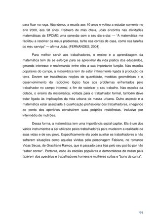 para ficar na roça. Abandonou a escola aos 10 anos e voltou a estudar somente no
ano 2000, aos 58 anos. Pedreiro de mão cheia, João encontra nas atividades
matemáticas da EPOMG uma conexão com o seu dia-a-dia: — “A matemática me
facilitou a resolver os meus problemas, tanto nas contas de casa, como nas tarefas
do meu serviço” — afirma João. (FERNANDES, 2004)

      Para melhor servir aos trabalhadores, o ensino e a aprendizagem da
matemática tem de se esforçar para se aproximar da vida prática dos educandos,
gerando interesse e reafirmando entre eles a sua importante função. Nas escolas
populares do campo, a matemática tem de estar intimamente ligada à produção da
terra. Devem ser trabalhadas noções de quantidade, medidas geométricas e o
desenvolvimento do raciocínio lógico face aos problemas enfrentados pelo
trabalhador no campo informal, a fim de valorizar o seu trabalho. Nas escolas da
cidade, o ensino da matemática, voltada para o trabalhador formal, também deve
estar ligada às implicações da vida urbana da massa urbana. Outro aspecto é a
matemática estar associada à qualificação profissional dos trabalhadores, chegando
ao ponto dos operários construírem suas próprias residências, inclusive por
intermédio de mutirões.

      Dessa forma, a matemática tem uma importância social capilar. Ela é um dos
vários instrumentos a ser utilizado pelos trabalhadores para mudarem a realidade de
suas vidas e de seu povo. Especificamente ela pode auxiliar os trabalhadores a não
sofrerem situações como aquelas vividas pelo personagem Fabiano, no romance
Vidas Secas, de Graciliano Ramos, que é passado para trás pelo seu patrão por não
"saber contar". Portanto, cabe às escolas populares e democráticas do nosso país
fazerem dos operários e trabalhadores homens e mulheres cultos e "bons de conta".




                                                                                44
 