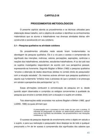 CAPITULO III


                   PROCEDIMENTOS METODOLÓGICOS

      O presente capítulo aborda os procedimentos e as técnicas utilizadas para
elaboração desse trabalho, com o objetivo de analisar e identificar os conhecimentos
matemáticos que os alunos e trabalhadores nas diversas atividades diárias vêm
construindo e socializando em seu cotidiano.

3.1 – Pesquisa qualitativa na atividade cotidiana

      Os procedimentos utilizados neste estudo foram fundamentados na
abordagem da pesquisa qualitativa. Ela é a via para o acesso e compreensão do
significado das intenções, vivências, valores, percepções, aspirações, carências e
reações dos trabalhadores, estudantes, estudantes-trabalhadores. A luz de tudo isso
os sujeitos investigados responderam de acordo com sua perspectiva pessoal,
expressando-se livremente. Segundo Bogdan e Biklen (1982) a pesquisa qualitativa
“envolve a obtenção de dados descritivas obtidas no contato direto do pesquisador
com a situação estudada”. Os mesmos autores afirmam que pesquisa qualitativa é
aquela cujo fundamento “enfatiza mais o processo do que o produto e se preocupa
em retratar a perspectiva dos participantes” (p.11).

      Essas afirmações conduzem à concretização da pesquisa em si, desde
quando sejam observados e cumpridos os estágios concernentes à qualidade da
pesquisa que envolve o contato direto com a situação e o sujeito em análise.

      Tais observações estão ancoradas nos autores Bogdan e Bikllen (1982, apud
LUDKE, 1986) os quais afirmam que:

                      A preocupação com o processo é muito maior do que com o produto. O
                      interesse do pesquisador ao estudar um determinado problema é verificar
                      como ele se manifesta nas atividades, nos procedimentos e nas interações
                      cotidianas (p. 12).

      O sucesso da pesquisa depende do envolvimento entre o objeto em estudo e
o sujeito, e para sua realização o pesquisador deve despojar-se de todo e qualquer
preconceito a fim de ter acesso à compreensão dos significados dos saberes que


                                                                                          45
 