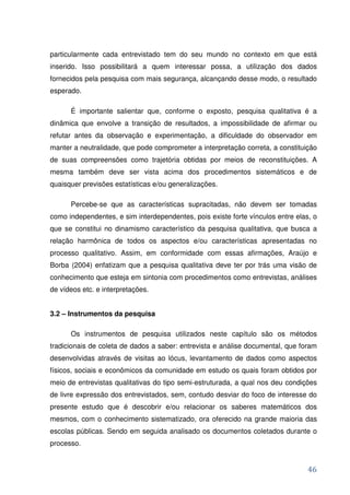 particularmente cada entrevistado tem do seu mundo no contexto em que está
inserido. Isso possibilitará a quem interessar possa, a utilização dos dados
fornecidos pela pesquisa com mais segurança, alcançando desse modo, o resultado
esperado.

      É importante salientar que, conforme o exposto, pesquisa qualitativa é a
dinâmica que envolve a transição de resultados, a impossibilidade de afirmar ou
refutar antes da observação e experimentação, a dificuldade do observador em
manter a neutralidade, que pode comprometer a interpretação correta, a constituição
de suas compreensões como trajetória obtidas por meios de reconstituições. A
mesma também deve ser vista acima dos procedimentos sistemáticos e de
quaisquer previsões estatísticas e/ou generalizações.

      Percebe-se que as características supracitadas, não devem ser tomadas
como independentes, e sim interdependentes, pois existe forte vínculos entre elas, o
que se constitui no dinamismo característico da pesquisa qualitativa, que busca a
relação harmônica de todos os aspectos e/ou características apresentadas no
processo qualitativo. Assim, em conformidade com essas afirmações, Araújo e
Borba (2004) enfatizam que a pesquisa qualitativa deve ter por trás uma visão de
conhecimento que esteja em sintonia com procedimentos como entrevistas, análises
de vídeos etc. e interpretações.


3.2 – Instrumentos da pesquisa

      Os instrumentos de pesquisa utilizados neste capítulo são os métodos
tradicionais de coleta de dados a saber: entrevista e análise documental, que foram
desenvolvidas através de visitas ao lócus, levantamento de dados como aspectos
físicos, sociais e econômicos da comunidade em estudo os quais foram obtidos por
meio de entrevistas qualitativas do tipo semi-estruturada, a qual nos deu condições
de livre expressão dos entrevistados, sem, contudo desviar do foco de interesse do
presente estudo que é descobrir e/ou relacionar os saberes matemáticos dos
mesmos, com o conhecimento sistematizado, ora oferecido na grande maioria das
escolas públicas. Sendo em seguida analisado os documentos coletados durante o
processo.


                                                                                 46
 