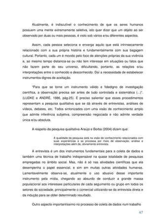 Atualmente, é indiscutível o conhecimento de que os seres humanos
possuem uma mente extremamente seletiva, isto quer dizer que um objeto ao ser
observado por duas ou mais pessoas, é visto sob vários e/ou diferentes aspectos.

      Assim, cada pessoa seleciona e enxerga aquilo que está intrinsecamente
relacionado com a sua própria história e fundamentalmente com sua bagagem
cultural. Portanto, cada um é movido pelo foco de atenções próprias da sua vivência
e, ao mesmo tempo distancia-se ou não tem interesse em situações ou fatos que
não fazem parte do seu universo, dificultando, portanto, as relações e/ou
interpretações entre o conhecido e desconhecido. Daí a necessidade de estabelecer
instrumentos dignos de aceitação.

      “Para que se torne um instrumento válido e fidedigno de investigação
científica, a observação precisa ser antes de tudo controlada e sistemática (...)”.
(LUDKE e ANDRÉ, 1986, pág.25). É preciso salientar que esses procedimentos
representam a pesquisa qualitativa que se dá através de entrevistas, análises de
vídeos, debates, etc. Todos sintonizados com uma visão de conhecimento amplo
que admite inferência subjetiva, compreensão negociada e não admite verdade
única e/ou absoluta.

      A respeito da pesquisa qualitativa Araújo e Borba (2004) dizem que:

                       A qualidade da pesquisa está na visão de conhecimento relacionados com
                       suas experiências e se processa por meio de observação, análise e
                       interpretações além de, obviamente entrevista.

      A entrevista é um dos instrumentos fundamentais para a coleta de dados e
também uma técnica de trabalho indispensável na quase totalidade de pesquisas
empregadas no âmbito social. Mas, não é só nas atividades científicas que ela
desempenha o papel essencial, e sim em muitas outras atividades humanas.
Lamentavelmente observa-se, atualmente o uso abusivo desse importante
instrumento pela mídia, chegando ao absurdo de conduzir a grande massa
populacional aos interesses particulares de cada seguimento ou grupo em todos os
setores da sociedade, principalmente o comercial utilizando-se da entrevista direta e
da indução para se obter determinado resultado.

      Outro aspecto importantíssimo no processo de coleta de dados num trabalho

                                                                                         47
 