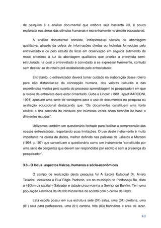 de pesquisa é a análise documental que embora seja bastante útil, é pouco
explorada nas áreas das ciências humanas e estranhamente no âmbito educacional.

      A análise documental consiste, indispensável técnica de abordagem
qualitativa, através da coleta de informações diretas ou indiretas fornecidas pelo
entrevistado e ou pelo estudo do local em observação em seguida submetido de
modo criterioso à luz da abordagem qualitativa que prioriza a entrevista semi-
estruturada na qual o entrevistado é convidado a se expressar livremente, contudo
sem desviar-se do roteiro pré-estabelecido pelo entrevistador.

      Entretanto, o entrevistador deverá tomar cuidado na elaboração desse roteiro
para não distanciar-se da concepção humana, dos valores culturais e das
experiências vividas pelo sujeito do processo aprendizagem (o pesquisador) em que
o roteiro da entrevista deve estar cimentado. Guba e Lincoln (1981, apud MARCONI,
1991) apostam uma serie de vantagens para o uso de documentos na pesquisa ou
avaliação educacional destacando que: “Os documentos constituem uma fonte
estável e rica servindo de consulta por inúmeras vezes como também de base a
diferentes estudos”.

      Utilizamos também um questionário fechado para facilitar a compreensão dos
nossos entrevistados, respeitando suas limitações. O uso deste instrumento é muito
importante na coleta de dados, melhor definido nas palavras de Lakatos e Marconi
(1991, p.107) que conceituam o questionário como um instrumento “constituído por
uma série de perguntas que devem ser respondidos por escrito e sem a presença do
pesquisador”.


3.3 - O lócus: aspectos físicos, humanos e sócio-econômicos

      O campo de realização desta pesquisa foi A Escola Estadual Dr. Anísio
Teixeira, localizada à Rua Régis Pacheco, s/n no município de Pindobaçu-Ba, dista
a 460km da capital – Salvador e cidade circunvizinha a Senhor do Bonfim. Tem uma
população estimada de 20.800 habitantes de acordo com o censo de 2008.

      Esta escola possui em sua estrutura sete (07) salas, uma (01) diretoria, uma
(01) sala para professores, uma (01) cantina, três (03) banheiros e área de lazer.


                                                                               48
 