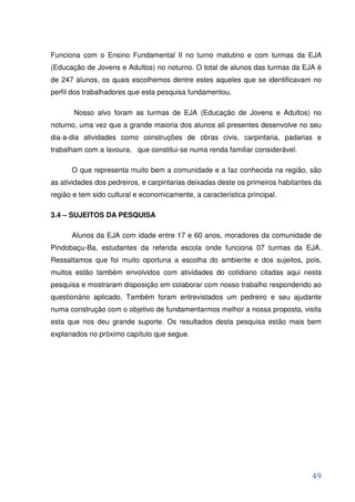 Funciona com o Ensino Fundamental II no turno matutino e com turmas da EJA
(Educação de Jovens e Adultos) no noturno. O total de alunos das turmas da EJA é
de 247 alunos, os quais escolhemos dentre estes aqueles que se identificavam no
perfil dos trabalhadores que esta pesquisa fundamentou.

       Nosso alvo foram as turmas de EJA (Educação de Jovens e Adultos) no
noturno, uma vez que a grande maioria dos alunos ali presentes desenvolve no seu
dia-a-dia atividades como construções de obras civis, carpintaria, padarias e
trabalham com a lavoura, que constitui-se numa renda familiar considerável.

      O que representa muito bem a comunidade e a faz conhecida na região, são
as atividades dos pedreiros, e carpintarias deixadas deste os primeiros habitantes da
região e tem sido cultural e economicamente, a característica principal.

3.4 – SUJEITOS DA PESQUISA

      Alunos da EJA com idade entre 17 e 60 anos, moradores da comunidade de
Pindobaçu-Ba, estudantes da referida escola onde funciona 07 turmas da EJA.
Ressaltamos que foi muito oportuna a escolha do ambiente e dos sujeitos, pois,
muitos estão também envolvidos com atividades do cotidiano citadas aqui nesta
pesquisa e mostraram disposição em colaborar com nosso trabalho respondendo ao
questionário aplicado. Também foram entrevistados um pedreiro e seu ajudante
numa construção com o objetivo de fundamentarmos melhor a nossa proposta, visita
esta que nos deu grande suporte. Os resultados desta pesquisa estão mais bem
explanados no próximo capítulo que segue.




                                                                                  49
 