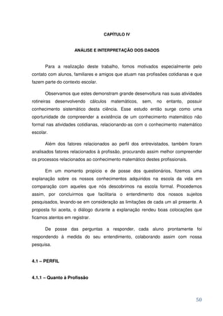 CAPÍTULO IV


                     ANÁLISE E INTERPRETAÇÃO DOS DADOS


       Para a realização deste trabalho, fomos motivados especialmente pelo
contato com alunos, familiares e amigos que atuam nas profissões cotidianas e que
fazem parte do contexto escolar.

       Observamos que estes demonstram grande desenvoltura nas suas atividades
rotineiras   desenvolvendo      cálculos   matemáticos,   sem,   no   entanto,   possuir
conhecimento sistemático desta ciência. Esse estudo então surge como uma
oportunidade de compreender a existência de um conhecimento matemático não
formal nas atividades cotidianas, relacionando-as com o conhecimento matemático
escolar.

       Além dos fatores relacionados ao perfil dos entrevistados, também foram
analisados fatores relacionados à profissão, procurando assim melhor compreender
os processos relacionados ao conhecimento matemático destes profissionais.

       Em um momento propício e de posse dos questionários, fizemos uma
explanação sobre os nossos conhecimentos adquiridos na escola da vida em
comparação com aqueles que nós descobrimos na escola formal. Procedemos
assim, por concluirmos que facilitaria o entendimento dos nossos sujeitos
pesquisados, levando-se em consideração as limitações de cada um ali presente. A
proposta foi aceita, o diálogo durante a explanação rendeu boas colocações que
ficamos atentos em registrar.

       De posse das perguntas a responder, cada aluno prontamente foi
respondendo à medida do seu entendimento, colaborando assim com nossa
pesquisa.


4.1 – PERFIL


4.1.1 – Quanto à Profissão



                                                                                     50
 