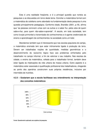 Esta é uma realidade freqüente, e é a principal questão que norteia as
pesquisas e as discussões em torno deste tema. Conciliar a matemática formal com
a matemática do cotidiano como abordado na fundamentação desta pesquisa é uma
questão principalmente pedagógica. Conforme citado, Brandão (2001, p.18), afirma
que “as pessoas convivem umas com as outras e o saber flui, pelos atos de quem
sabe-e-faz, para quem não-sabe-e-aprende”. A escola, em toda sociedade, tem
como função primordial a transmissão de conhecimentos e é agente credenciado de
ensino e aprendizagem de conhecimentos na sociedade como um todo

         Abordamos também que é interessante que nas escolas populares do campo,
a matemática ensinada tem que estar intimamente ligada à produção da terra.
Devem ser trabalhadas noções de quantidade, medidas geométricas e o
desenvolvimento do raciocínio lógico face aos problemas enfrentados pelo
trabalhador no campo informal, a fim de valorizar o seu trabalho. Nas escolas da
cidade, o ensino da matemática, voltada para o trabalhador formal, também deve
estar ligada às implicações da vida urbana da massa urbana. Outro aspecto é a
matemática estar associada à qualificação profissional dos trabalhadores, chegando
ao ponto dos operários construírem suas próprias residências, inclusive por
intermédio de mutirões.

4.2.5 – Gostariam que a escola facilitasse seu entendimento na interpretação
          dos conceitos matemáticos




Fonte: Questionário aplicado aos sujeitos da pesquisa




                                                                               55
 