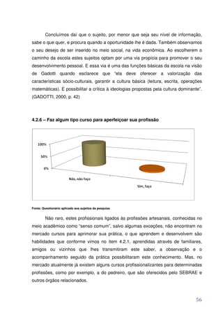 Concluímos daí que o sujeito, por menor que seja seu nível de informação,
sabe o que quer, e procura quando a oportunidade lhe é dada. Também observamos
o seu desejo de ser inserido no meio social, na vida econômica. Ao escolherem o
caminho da escola estes sujeitos optam por uma via propícia para promover o seu
desenvolvimento pessoal. E essa via é uma das funções básicas da escola na visão
de Gadotti quando esclarece que “ela deve oferecer a valorização das
características sócio-culturais, garantir a cultura básica (leitura, escrita, operações
matemáticas). E possibilitar a crítica à ideologias propostas pela cultura dominante”.
(GADOTTI, 2000, p. 42)




4.2.6 – Faz algum tipo curso para aperfeiçoar sua profissão




Fonte: Questionário aplicado aos sujeitos da pesquisa


         Não raro, estes profissionais ligados às profissões artesanais, conhecidas no
meio acadêmico como “senso comum”, salvo algumas exceções, não encontram no
mercado cursos para aprimorar sua prática, o que aprendem e desenvolvem são
habilidades que conforme vimos no item 4.2.1, aprendidas através de familiares,
amigos ou vizinhos que lhes transmitiram este saber, a observação e o
acompanhamento seguido da prática possibilitaram este conhecimento. Mas, no
mercado atualmente já existem alguns cursos profissionalizantes para determinadas
profissões, como por exemplo, a do pedreiro, que são oferecidos pelo SEBRAE e
outros órgãos relacionados.



                                                                                   56
 