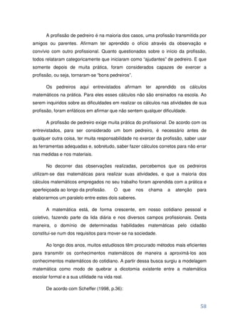 A profissão de pedreiro é na maioria dos casos, uma profissão transmitida por
amigos ou parentes. Afirmam ter aprendido o ofício através da observação e
convívio com outro profissional. Quanto questionados sobre o início da profissão,
todos relataram categoricamente que iniciaram como “ajudantes” de pedreiro. E que
somente depois de muita prática, foram considerados capazes de exercer a
profissão, ou seja, tornaram-se “bons pedreiros”.

      Os pedreiros aqui entrevistados afirmam ter aprendido os cálculos
matemáticos na prática. Para eles esses cálculos não são ensinados na escola. Ao
serem inquiridos sobre as dificuldades em realizar os cálculos nas atividades de sua
profissão, foram enfáticos em afirmar que não sentem qualquer dificuldade.

      A profissão de pedreiro exige muita prática do profissional. De acordo com os
entrevistados, para ser considerado um bom pedreiro, é necessário antes de
qualquer outra coisa, ter muita responsabilidade no exercer da profissão, saber usar
as ferramentas adequadas e, sobretudo, saber fazer cálculos corretos para não errar
nas medidas e nos materiais.

      No decorrer das observações realizadas, percebemos que os pedreiros
utilizam-se das matemáticas para realizar suas atividades, e que a maioria dos
cálculos matemáticos empregados no seu trabalho foram aprendida com a prática e
aperfeiçoada ao longo da profissão.      O       que   nos   chama   a   atenção   para
elaborarmos um paralelo entre estes dois saberes.

      A matemática está, de forma crescente, em nosso cotidiano pessoal e
coletivo, fazendo parte da lida diária e nos diversos campos profissionais. Desta
maneira, o domínio de determinadas habilidades matemáticas pelo cidadão
constitui-se num dos requisitos para mover-se na sociedade.

      Ao longo dos anos, muitos estudiosos têm procurado métodos mais eficientes
para transmitir os conhecimentos matemáticos de maneira a aproximá-los aos
conhecimentos matemáticos do cotidiano. A partir dessa busca surgiu a modelagem
matemática como modo de quebrar a dicotomia existente entre a matemática
escolar formal e a sua utilidade na vida real.

      De acordo com Scheffer (1998, p.36):


                                                                                    58
 