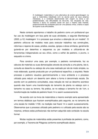 A modelagem matemática é uma alternativa de ensino-aprendizagem na
                      qual a matemática trabalhada com os alunos parte de seus próprios
                      interesses, e o conteúdo desenvolvido tem origem no tema a ser
                      problematizado, nas dificuldades do dia-a-dia, nas situações da vida.
                      Valoriza o aluno no contexto social em que o mesmo está inserido,
                      proporcionando-lhe condições para ser uma pessoa crítica, criativa e capaz
                      de superar suas dificuldades.


      Neste contexto apontamos o trabalho do pedreiro como um profissional que
faz uso da modelagem em boa parte de suas atividades, e segundo Biembengut
(2003, p.12) modelagem “é o processo que envolve a obtenção de um modelo”. O
pedreiro utiliza-se de modelos reais para executar trabalhos nas construções,
reformas e reparos de casas, prédios, escolas, igrejas e obras similares, geralmente
guiando-se por desenhos e esquemas ou por modelos e utilizando-se de
ferramentas indispensáveis ao seu ofício, como a colher de pedreiro, o prumo, o
esquadro e a trena.

      Para construir uma casa, por exemplo, o pedreiro normalmente, faz os
cálculos de materiais ou suas demarcações através da consulta a uma planta, isto é,
consulta ao desenho ou esboço de uma casa realizado por ele de modo simples, ou
mais elaborado, quando produzido por um profissional específico, o arquiteto. Neste
processo o pedreiro visualiza geometricamente o novo ambiente e o processo
utilizado para reduzir um desenho sem alterar a forma é denominado escala. De
acordo com os pedreiros consultados, essa redução do real ao desenho acontece
quando eles fazem uma transformação do tamanho da planta no esboço com o
tamanho na casa ou terreno. Na prática, se no esboço o tamanho for de 1cm, a
transformação da medida do pedreiro ficará 1m e assim sucessivamente.

      De acordo com os livros de matemática o mesmo exemplo seria apresentado
em termos didáticos que ficariam exemplificados pelo seguinte, se no tamanho de
uma escala for medido 1/100, na medição real ficará 1m e assim sucessivamente.
Observamos que o processo utilizado pelo pedreiro e o utilizado pela escola são os
mesmos, embora estes profissionais não tenham adquirido este conteúdo na escola
formal.

      Muitas noções de matemática estão presentes à profissão de pedreiro, como,
por exemplo, o Teorema de Pitágoras conforme exemplificado abaixo:



                                                                                            59
 