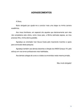 AGRADECIMENTOS



      A Deus,

      Muito obrigado por ajudar-me a concluir mais uma etapa na minha carreira
acadêmica.

      Aos meus familiares, em especial cito aqueles que decisivamente sem eles
não completaria esta vitória, como meus pais, a Minha estimada esposa, ao meu
precioso filho, minha eterna gratidão.

      Agradeço ao orientador Ivan Souza Costa pelo importante incentivo e apoio
para conclusão desta pesquisa.

      Agradeço também aos demais docentes e direção da UNEB Campus VII, pelo
esforço em nos tornar profissionais mais habilitados.

      Aos demais colegas do curso e a todos os envolvidos nesta mesma jornada.



                                                            Meu muito obrigado!




                                                                                 6
 