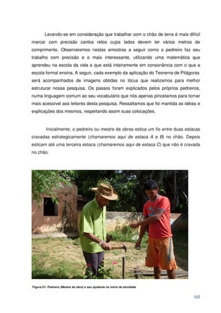 Levando-se em consideração que trabalhar com o chão de terra é mais difícil
marcar com precisão cantos retos cujos lados devem ter vários metros de
comprimento. Observaremos nestas amostras a seguir como o pedreiro faz seu
trabalho com precisão e o mais interessante, utilizando uma matemática que
aprendeu na escola da vida e que está inteiramente em consonância com o que a
escola formal ensina. A seguir, cada exemplo da aplicação do Teorema de Pitágoras
será acompanhados de imagens obtidas no lócus que realizamos para melhor
estruturar nossa pesquisa. Os passos foram explicados pelos próprios pedreiros,
numa linguagem comum ao seu vocabulário que nós apenas pincelamos para tornar
mais acessível aos leitores desta pesquisa. Ressaltamos que foi mantida as idéias e
explicações dos mesmos, respeitando assim suas colocações.



         Inicialmente, o pedreiro ou mestre de obras estica um fio entre duas estacas
cravadas estrategicamente (chamaremos aqui de estaca A e B) no chão. Depois
esticam até uma terceira estaca (chamaremos aqui de estaca C) que não é cravada
no chão.




Figura 01- Pedreiro (Mestre de obra) e seu ajudante no início da atividade


                                                                                  60
 