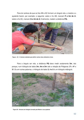 Para ter certeza de que os fios AB e AC formam um ângulo reto, o mestre e o
ajudante fazem, por exemplo, o seguinte: sobre o fio AB, marcam P a 3m de A;
sobre o fio AC, marcam Q a 4m de A; finalmente, medem a distância PQ.




Figura – 04 – O cálculo realizado para definir cantos retos utilizando a trena




         Para o ângulo ser reto, a distância PQ deve medir exatamente 5m, isto
porque, num triângulo de lados 3m, 4m e 5m vale a relação de Pitágoras: 3² + 4² =
5². Ou em outras palavras, o triângulo de lados 3, 4 e 5 é um triângulo retângulo.




 Figura 05 - Amostra do triângulo formado pelo Mestre e seu ajudante


                                                                                     62
 