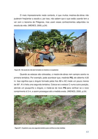 O mais impressionante neste contexto, é que muitos mestres-de-obras não
puderam freqüentar a escola e, por isso, não sabem que o que estão usando tem a
ver com o teorema de Pitágoras, mas usam esses conhecimentos adquiridos na
escola da vida. (IMENES, 2000, p.24)




Figura 06 - Na escola da vida são formados os mestres e os ajudantes


        Quando as estacas são colocadas, o mestre-de-obras nem sempre acerta na
primeira tentativa. Por exemplo, pode acontecer que, medindo PQ, ele obtenha 4,83
m. Isso significa que o ângulo formado pelos fios AB e AC mede um pouco menos
de 90º. Aí é feita uma segunda tentativa. Coloca-se a estaca C numa outra posição,
abrindo um pouquinho o ângulo, e mede-se de novo PQ para verificar se o novo
comprimento é 5 m, e assim prossegue até a medida exata. (IMENES, 2000, p.24)




Figura 07 - O pedreiro usa uma segunda tentativa para certificar-se das medidas


                                                                                  63
 