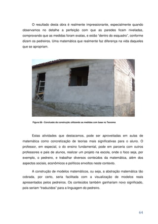 O resultado desta obra é realmente impressionante, especialmente quando
observamos no detalhe a perfeição com que as paredes ficam niveladas,
comprovando que as medidas foram exatas, e estão “dentro do esquadro”, conforme
dizem os pedreiros. Uma matemática que realmente faz diferença na vida daqueles
que se apropriam.




       Figura 08 - Conclusão da construção utilizando as medidas com base no Teorema




      Estas atividades que destacamos, pode ser aproveitadas em aulas de
matemática como concretização de teorias mais significativas para o aluno. O
professor, em especial, o do ensino fundamental, pode em parceria com outros
professores e pais de alunos, realizar um projeto na escola, onde o foco seja, por
exemplo, o pedreiro, e trabalhar diversos conteúdos da matemática, além dos
aspectos sociais, econômicos e políticos envoltos neste contexto.

      A construção de modelos matemáticos, ou seja, a abstração matemática tão
cobrada, por certo, seria facilitada com a visualização de modelos reais
apresentados pelos pedreiros. Os conteúdos também ganhariam novo significado,
pois seriam “traduzidos” para a linguagem do pedreiro.




                                                                                       64
 