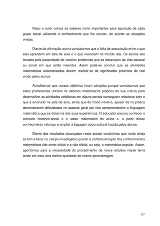 Nisso o autor coloca os saberes como importantes para aquisição de cada
grupo social utilizando o conhecimento que lhe convier, de acordo as situações
vividas.

       Diante da afirmação acima constatamos que a falta de associação entre o que
eles aprendem em sala de aula e o que vivenciam no mundo real. Os alunos são
levados pela passividade de resolver problemas que se distanciam da vida pessoal
ou social em que estão inseridos. Assim pode-se concluir que as atividades
matemáticas sistematizadas devem revestir-se de significados próximos do real
vivido pelos alunos.

       Acreditamos que nossos objetivos foram atingidos porque constatamos que
estes profissionais utilizam os saberes matemáticos próprios da sua cultura para
desenvolver as atividades cotidianas em alguns pontos conseguem relacionar com o
que é ensinado na sala de aula, ainda que de modo intuitivo, apesar de na prática
demonstrarem dificuldades no aspecto geral por não compreenderem a linguagem
matemática que se distancia das suas experiências. O educador precisa conhecer o
contexto histórico-social e o saber matemático do aluno e, a partir desse
conhecimento valorizar e ampliar a bagagem sócio-cultural trazida pelos alunos.

       Diante dos resultados alcançados neste estudo concluímos que muito ainda
se tem a fazer no campo investigativo quanto à contextualização dos conhecimentos
matemáticos tido como oficial e a não oficial, ou seja, a matemática popular. Assim,
apontamos para a necessidade do procedimento de novos estudos nesse tema
tendo em vista uma melhor qualidade de ensino-aprendizagem.




                                                                                  67
 