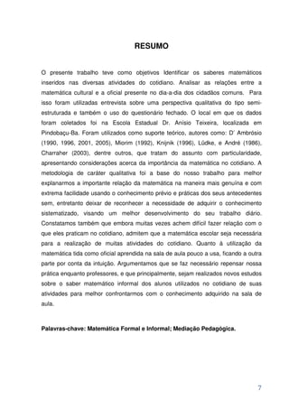 RESUMO


O presente trabalho teve como objetivos Identificar os saberes matemáticos
inseridos nas diversas atividades do cotidiano. Analisar as relações entre a
matemática cultural e a oficial presente no dia-a-dia dos cidadãos comuns. Para
isso foram utilizadas entrevista sobre uma perspectiva qualitativa do tipo semi-
estruturada e também o uso do questionário fechado. O local em que os dados
foram coletados foi na Escola Estadual Dr. Anísio Teixeira, localizada em
Pindobaçu-Ba. Foram utilizados como suporte teórico, autores como: D’ Ambrósio
(1990, 1996, 2001, 2005), Miorim (1992), Knijnik (1996), Lüdke, e André (1986),
Charraher (2003), dentre outros, que tratam do assunto com particularidade,
apresentando considerações acerca da importância da matemática no cotidiano. A
metodologia de caráter qualitativa foi a base do nosso trabalho para melhor
explanarmos a importante relação da matemática na maneira mais genuína e com
extrema facilidade usando o conhecimento prévio e práticas dos seus antecedentes
sem, entretanto deixar de reconhecer a necessidade de adquirir o conhecimento
sistematizado, visando um melhor desenvolvimento do seu trabalho diário.
Constatamos também que embora muitas vezes achem difícil fazer relação com o
que eles praticam no cotidiano, admitem que a matemática escolar seja necessária
para a realização de muitas atividades do cotidiano. Quanto à utilização da
matemática tida como oficial aprendida na sala de aula pouco a usa, ficando a outra
parte por conta da intuição. Argumentamos que se faz necessário repensar nossa
prática enquanto professores, e que principalmente, sejam realizados novos estudos
sobre o saber matemático informal dos alunos utilizados no cotidiano de suas
atividades para melhor confrontarmos com o conhecimento adquirido na sala de
aula.



Palavras-chave: Matemática Formal e Informal; Mediação Pedagógica.




                                                                                 7
 