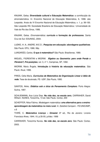 KNIJNIK, Gelsa. Diversidade cultural e Educação Matemática: a contribuição da
etnomatemática. In: Encontro Nacional de Educação Matemática, 6, 1998. são
Leopoldo. Anais do VI Encontro Nacional de Educação Matemática, v. 1, p. 99-100.
São Leopoldo RS: Sociedade Brasileira de Educação Matemática / Universidade do
Vale do Rio dos Sinos, 1998.

KNIJNIK, Gelsa. Etnomatemática: currículo e formação de professores. Santa
Cruz do Sul: EDUNISC, 2004.

LUDKE, H. A.; ANDRE, M.E.D.; Pesquisa em educação: abordagens qualitativas.
São Paulo: EPU, 1986. 99p.

LUNGARZO, Carlos. O que é matemática? São Paulo: Brasiliense, 1989.

MIGUEL, FIORENTINI e MIORIM. Álgebra ou Geometria: para onde Pende o
Pêndulo?, Pró-posições, vol. 3, nº 1, Campinas, SP, 1992.

MIORIM, Maria Ângela. Introdução à história da educação matemática. São
Paulo: Atual, 1998.

PIRES, Célia Maria. Currículos de Matemática da Organização Linear à idéia de
rede. Tese de doutorado, FE- USP, São Paulo, 1995.


SANTOS, Akiko. Didática sob a ótica do Pensamento Complexo. Porto Alegre:
Sulina, 1997.

SCHLIEMANN, Ana Lúcia Dias. Na vida dez, na escola zero, CARRAHER, David
William. NUNES, Terezinha, 13 ed. São Paulo. Cortez, 200

SCHEFFER, Nilce Fátima. Modelagem matemática: uma alternativa para o ensino-
aprendizagem da matemática no meio rural. In: Zetetiké-Cempem - FE/UNICAMP,
v.6
THIRÉ, C. Matemática Licença – Ginasial. 6ª ed., Rio de Janeiro: Livraria
Francisco Alves, 1944..10, p.35-55, jul/dez. 1998

CARRAHER, Terezinha Nunes. Na vida dez, na escola zero. São Paulo: Cortez,
2003.




                                                                             70
 