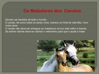 Os Matadores dos Cavalos
Deviam ser banidos de todo o mundo.
O cavalo, tal como todos os seres vivos, merece um final de vida feliz. Com
muito amor.
O cavalo não deve ser entregue ao matadouro só por está velho e doente.
Se estiver doente deve-se chamar o veterinário para que o ajude a tratar
 