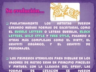  Paulatinamente    los    artistas   fueron
 creando nuevas formas de escrituras, como
 el bubble letters o letras burbuja, block
 letters, wild style y free style, pasando a
 otras más complejas como el dirty, el
 graffiti  orgánico,   y   el   graffiti  de
 personajes.

 Los primeros utensilios para dibujar en los
 vagones de metro eran en principio pinceles
 y pintura. Con la llegada del spray, las
 formas     de    creación    se     fueron
 