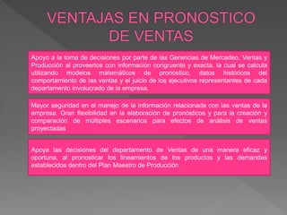 Apoyo a la toma de decisiones por parte de las Gerencias de Mercadeo, Ventas y
Producción al proveerlos con información congruente y exacta, la cual se calcula
utilizando modelos matemáticos de pronóstico, datos históricos del
comportamiento de las ventas y el juicio de los ejecutivos representantes de cada
departamento involucrado de la empresa.
Mayor seguridad en el manejo de la información relacionada con las ventas de la
empresa. Gran flexibilidad en la elaboración de pronósticos y para la creación y
comparación de múltiples escenarios para efectos de análisis de ventas
proyectadas
Apoya las decisiones del departamento de Ventas de una manera eficaz y
oportuna, al pronosticar los lineamientos de los productos y las demandas
establecidos dentro del Plan Maestro de Producción
 