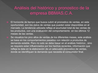  El horizonte de tiempo que busca cubrir el pronostico de ventas, en esta
oportunidad, son los datos de ventas que pueden estar disponibles en el
mercado. La tendencia utilizada refleja el acumulad total de las ventas de
los productos, con una evaluación del comportamiento en los últimos 12
meses de las ventas.
 Se visualiza los pico altos de ventas de los diferentes meses, este análisis
se basa en los comportamientos pasados con relación a productos de
demanda estable. Pero no solo se debe basar en el análisis histórico , sino
se requiere estar influenciados por los hechos recientes, información que
refleja la data en la elaboración de un adecuado pronostico de ventas,
donde se identifiquen la demanda que necesita el consumidor final.
 