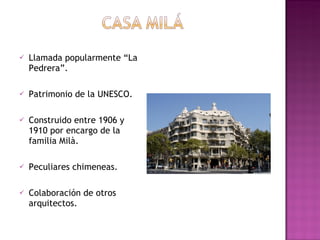 Llamada popularmente “La Pedrera”. Patrimonio de la UNESCO. Construido entre 1906 y 1910 por encargo de la familia Milà. Peculiares chimeneas. Colaboración de otros arquitectos.