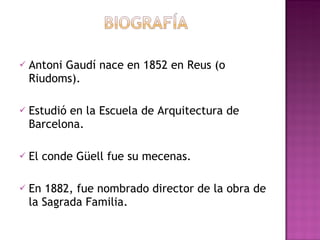 Antoni Gaudí nace en 1852 en Reus (o Riudoms). Estudió en la Escuela de Arquitectura de Barcelona. El conde Güell fue su mecenas. En 1882, fue nombrado director de la obra de la Sagrada Familia.