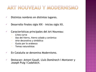 Distintos nombres en distintos lugares. Desarrollo finales siglo XIX – inicios siglo XX. Características principales del Art Nouveau: Línea curva Uso del hierro, hierro colado y cerámica Arte decorativa y simbólica Gusto por lo arabesco Temas naturalistas En Cataluña se denomina Modernismo. Destacan: Antoni Gaudí, Lluís Domènech I Montaner y Joseph Puig I Cadafalch.
