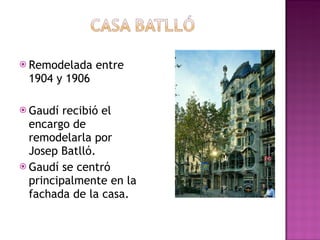 Remodelada entre 1904 y 1906 Gaudí recibió el encargo de remodelarla por Josep Batlló. Gaudí se centró principalmente en la fachada de la casa.