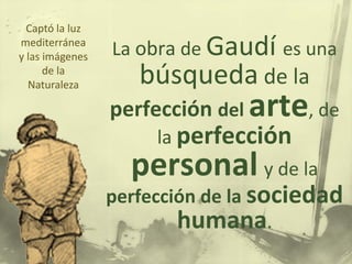 La obra de Gaudí es una
búsqueda de la
perfección del arte, de
la perfección
personal y de la
perfección de la sociedad
humana.
Captó la luz
mediterránea
y las imágenes
de la
Naturaleza
 