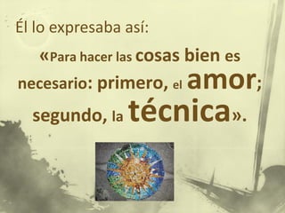«Para hacer las cosas bien es
necesario: primero, el amor;
segundo, la técnica».
Él lo expresaba así:
 
