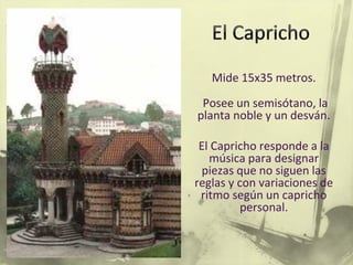 Mide 15x35 metros.
Posee un semisótano, la
planta noble y un desván.
El Capricho responde a la
música para designar
piezas que no siguen las
reglas y con variaciones de
ritmo según un capricho
personal.
 
