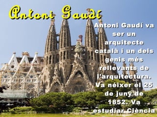 Antoni Gaudí Antoni Gaudí va ser un arquitecte català i un dels genis més rellevants de l'arquitectura. Va néixer el 25 de juny de 1852. Va estudiar Ciència a Barcelona. Va ser un dels pilars fonamentals del Modernisme.   