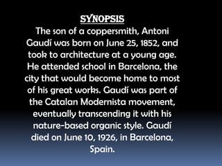 Synopsis
The son of a coppersmith, Antoni
Ҳܻí was born on June 25, 1852, and
took to architecture at a young age.
He attended school in Barcelona, the
city that would become home to most
of his great works. Ҳܻí was part of
the Catalan Modernista movement,
eventually transcending it with his
nature-based organic style. Ҳܻí
died on June 10, 1926, in Barcelona,
Spain.

 