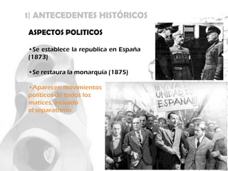 1| ANTECEDENTES HISTÓRICOS
ASPECTOS POLITICOS

•Se establece la republica en España
(1873)

•Se restaura la monarquía (1875)

•Aparecen movimientos
políticos de todos los
matices, incluido
el separatismo.
 