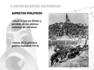 1| ANTECEDENTES HISTÓRICOS
ASPECTOS POLITICOS

•Guerra con los EEUU y
pérdida de las últimas
colonias de ultramar.




•Inicio de la primera
guerra mundial(1914)
 