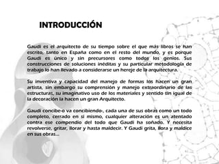 INTRODUCCIÓN

Gaudí es el arquitecto de su tiempo sobre el que más libros se han
escrito, tanto en España como en el resto del mundo, y es porque
Gaudí es único y sin precursores como todos los genios. Sus
construcciones de soluciones inéditas y su particular metodología de
trabajo lo han llevado a considerarse un hereje de la arquitectura.

Su inventiva y capacidad del manejo de formas los hacen un gran
artista, sin embargo su comprensión y manejo extraordinario de las
estructuras, su imaginativo uso de los materiales y sentido sin igual de
la decoración la hacen un gran Arquitecto.

Gaudí concibe-o va concibiendo-, cada una de sus obras como un todo
completo, cerrado en sí mismo, cualquier alteración es un atentado
contra ese compendio del todo que Gaudí ha soñado. Y necesita
revolverse, gritar, llorar y hasta maldecir. Y Gaudí grita, llora y maldice
en sus obras…
 