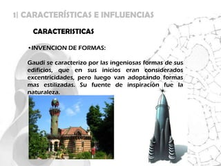 1| CARACTERÍSTICAS E INFLUENCIAS
    CARACTERISTICAS

   •INVENCION DE FORMAS:

   Gaudí se caracterizo por las ingeniosas formas de sus
   edificios, que en sus inicios eran considerados
   excentricidades, pero luego van adoptando formas
   mas estilizadas. Su fuente de inspiración fue la
   naturaleza.
 