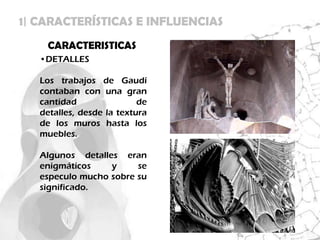 1| CARACTERÍSTICAS E INFLUENCIAS
    CARACTERISTICAS
   •DETALLES

   Los trabajos de Gaudí
   contaban con una gran
   cantidad                de
   detalles, desde la textura
   de los muros hasta los
   muebles.

   Algunos detalles eran
   enigmáticos    y     se
   especulo mucho sobre su
   significado.
 