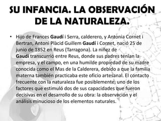 SU INFANCIA. LA OBSERVACIÓN
     DE LA NATURALEZA.
• Hijo de Frances Gaudí i Serra, calderero, y Antonia Cornet i
  Bertran, Antoni Plàcid Guillem Gaudí i Cornet, nació 25 de
  junio de 1852 en Reus (Tarragona). La niñez de
  Gaudí transcurrió entre Reus, donde sus padres tenían la
  empresa, y el campo, en una humilde propiedad de su madre
  conocida como el Mas de la Calderera, debido a que la familia
  materna también practicaba este oficio artesanal. El contacto
  frecuente con la naturaleza fue posiblemente, uno de los
  factores que estimuló dos de sus capacidades que fueron
  decisivas en el desarrollo de su obra: la observación y el
  análisis minucioso de los elementos naturales.
 