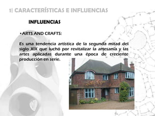1| CARACTERÍSTICAS E INFLUENCIAS
       INFLUENCIAS

   •ARTS AND CRAFTS:

   Es una tendencia artística de la segunda mitad del
   siglo XIX que luchó por revitalizar la artesanía y las
   artes aplicadas durante una época de creciente
   producción en serie.
 