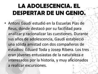 LA ADOLESCENCIA. EL
    DESPERTAR DE UN GENIO.
• Antoni Gaudí estudió en la Escuelas Pías de
  Reus, donde destacó por su facilidad para
  analizar y racionalizar las cuestiones. Durante
  sus años de adolescencia, Gaudí estableció
  una sólida amistad con dos compañeros de
  estudios: Eduard Toda y Josep Ribera. Los tres
  eran jóvenes entusiastas de la naturaleza e
  interesados por la historia, y muy aficionados
  a realizar excursiones.
 