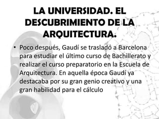 LA UNIVERSIDAD. EL
    DESCUBRIMIENTO DE LA
       ARQUITECTURA.
• Poco después, Gaudí se trasladó a Barcelona
  para estudiar el último curso de Bachillerato y
  realizar el curso preparatorio en la Escuela de
  Arquitectura. En aquella época Gaudí ya
  destacaba por su gran genio creativo y una
  gran habilidad para el cálculo
 