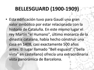 BELLESGUARD (1900-1909)
• Esta edificación tuvo para Gaudí una gran
  valor simbólico por estar relacionada con la
  historia de Cataluña. En este mismo lugar el
  rey Martín "el Humano", último monarca de la
  dinastía catalana, había hecho construir una
  casa en 1408, casi exactamente 500 años
  antes. El lugar llamado "Bell esguard" ("bella
  vista" en castellano) ofrecía una extraordinaria
  vista panorámica de Barcelona.
 